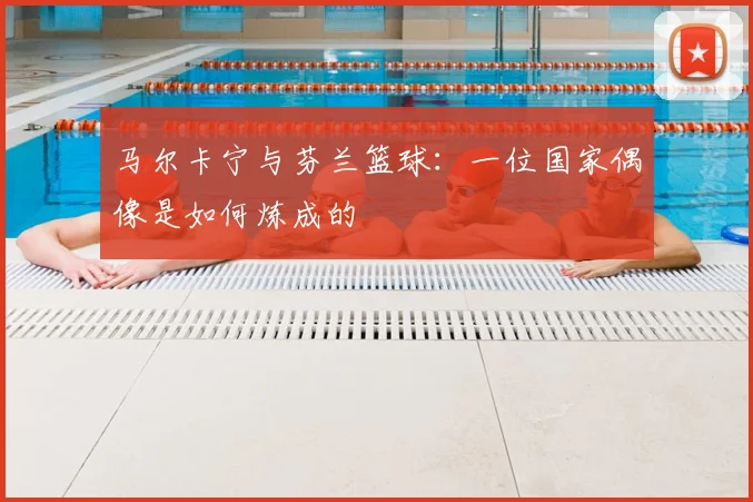 马尔卡宁与芬兰篮球：一位国家偶像是如何炼成的