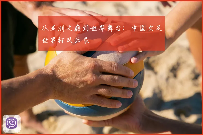 从亚洲之巅到世界舞台：中国女足世界杯风云录