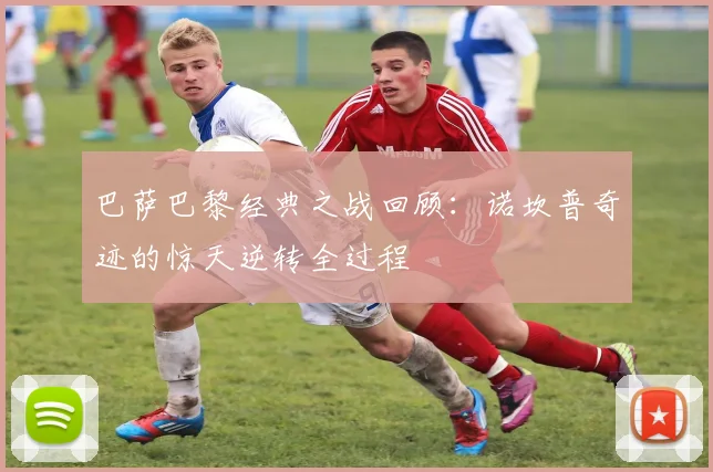 巴萨巴黎经典之战回顾：诺坎普奇迹的惊天逆转全过程