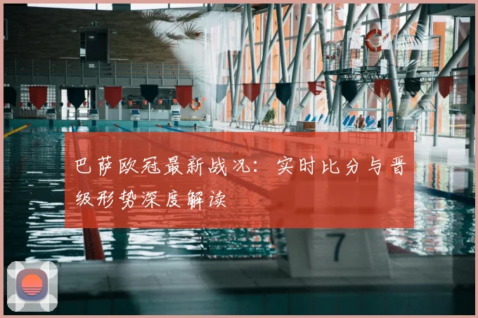 巴萨欧冠最新战况：实时比分与晋级形势深度解读