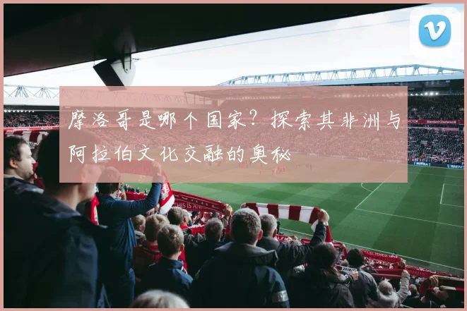 摩洛哥是哪个国家？探索其非洲与阿拉伯文化交融的奥秘
