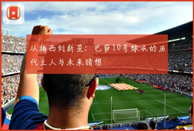 从梅西到新星：巴萨10号球衣的历代主人与未来猜想