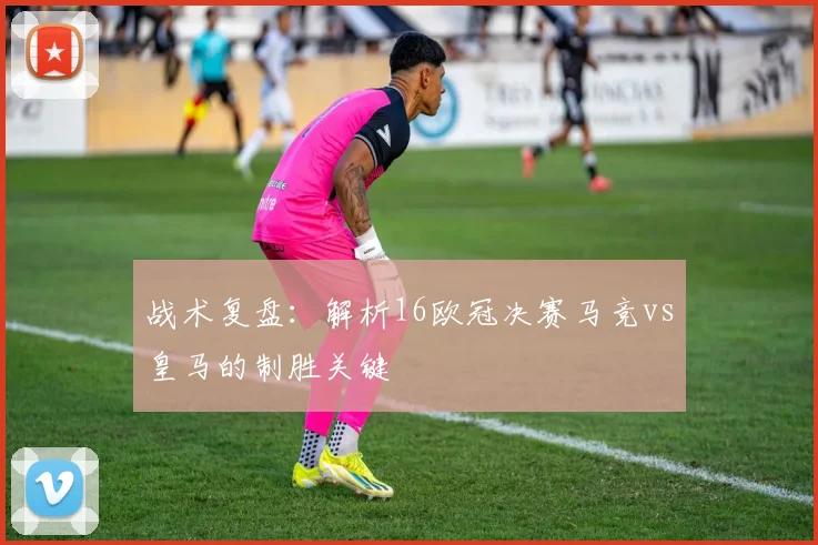 战术复盘：解析16欧冠决赛马竞vs皇马的制胜关键