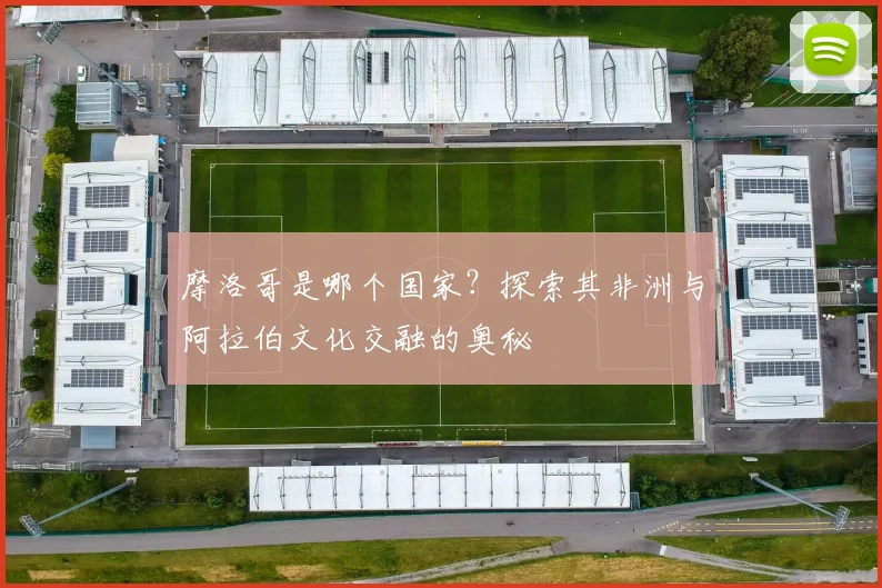 摩洛哥是哪个国家？探索其非洲与阿拉伯文化交融的奥秘