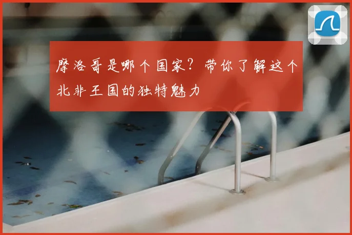 摩洛哥是哪个国家？带你了解这个北非王国的独特魅力
