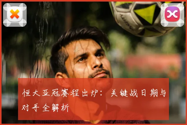 恒大亚冠赛程出炉：关键战日期与对手全解析