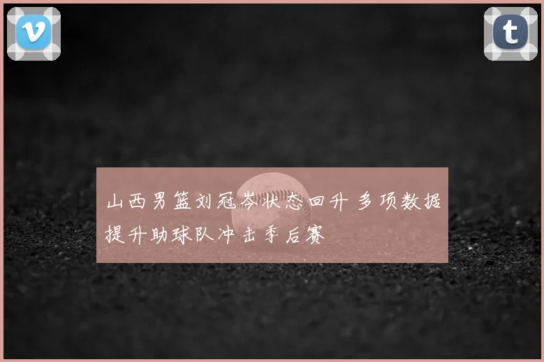 山西男篮刘冠岑状态回升 多项数据提升助球队冲击季后赛