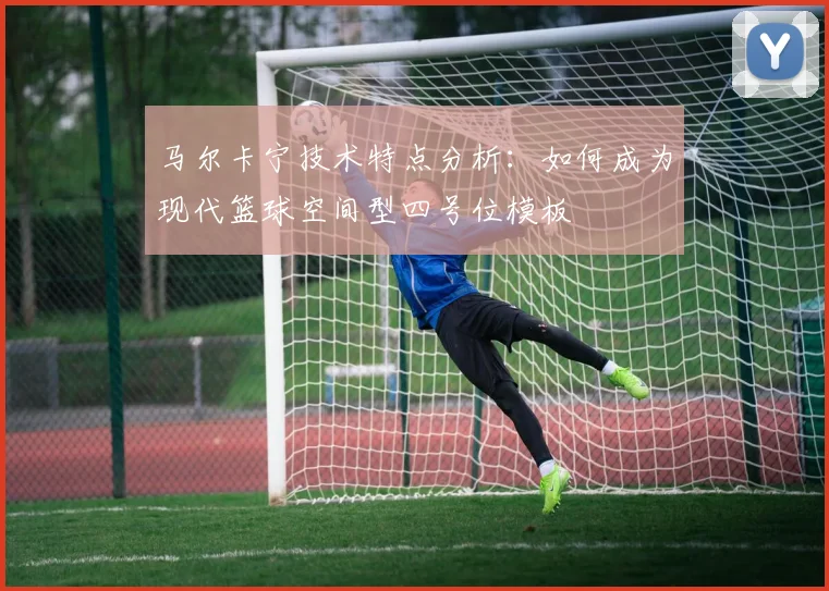 马尔卡宁技术特点分析：如何成为现代篮球空间型四号位模板