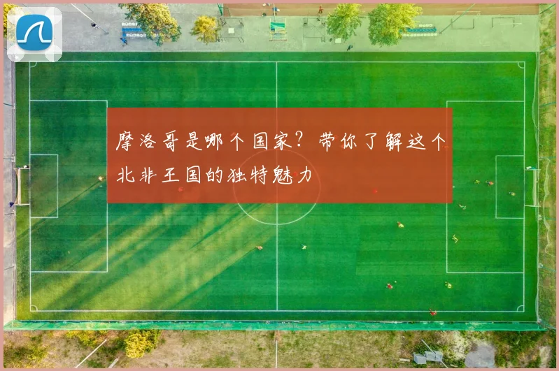 摩洛哥是哪个国家？带你了解这个北非王国的独特魅力