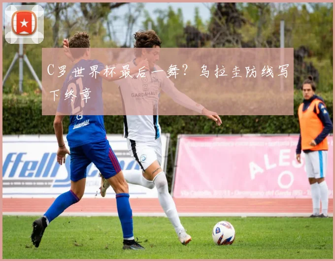 C罗世界杯最后一舞？乌拉圭防线写下终章