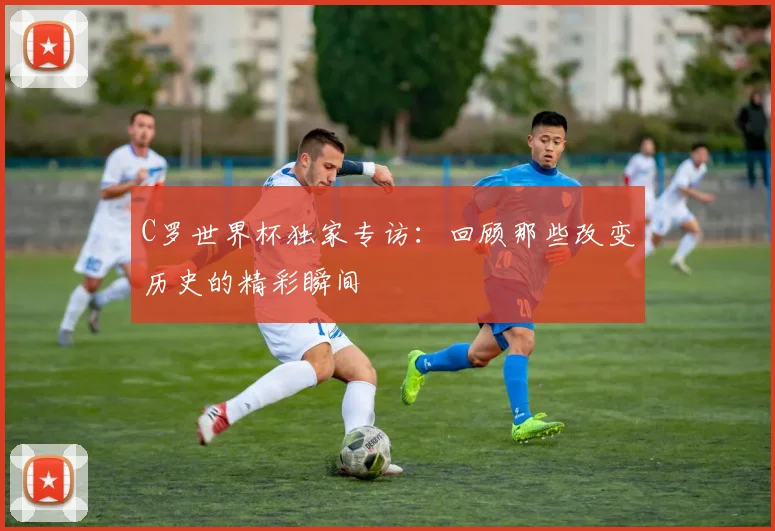 C罗世界杯独家专访：回顾那些改变历史的精彩瞬间