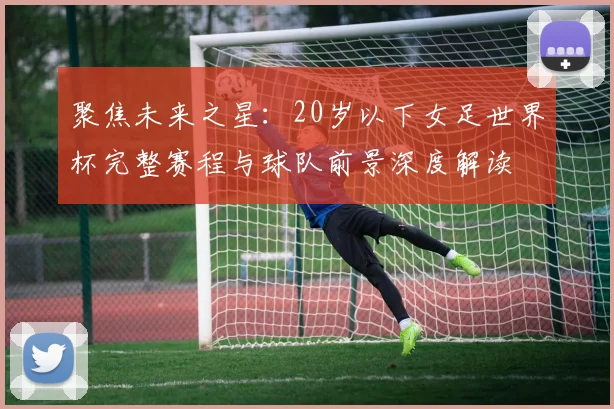 聚焦未来之星：20岁以下女足世界杯完整赛程与球队前景深度解读