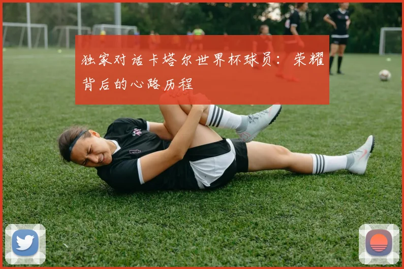 独家对话卡塔尔世界杯球员：荣耀背后的心路历程