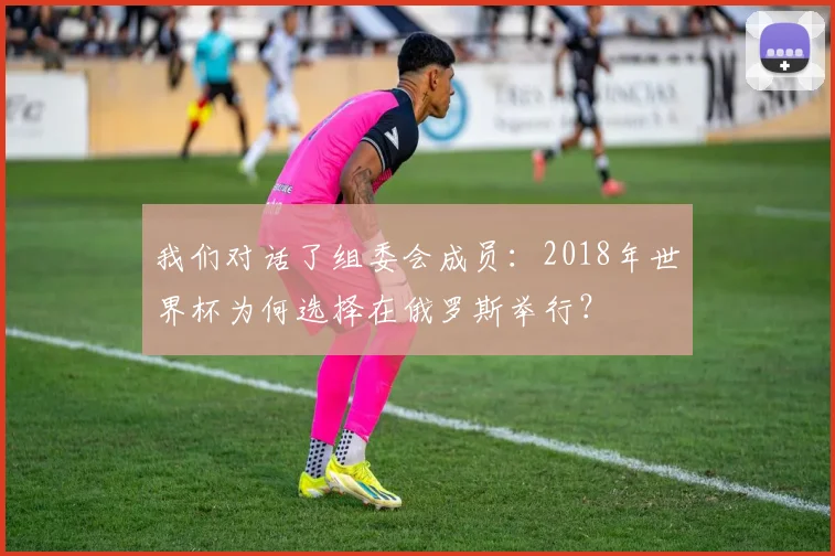 我们对话了组委会成员：2018年世界杯为何选择在俄罗斯举行？