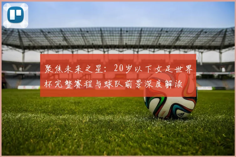 聚焦未来之星：20岁以下女足世界杯完整赛程与球队前景深度解读