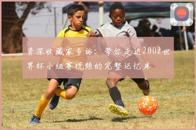 资深收藏家专访：带你走进2002世界杯小组赛视频的完整记忆库