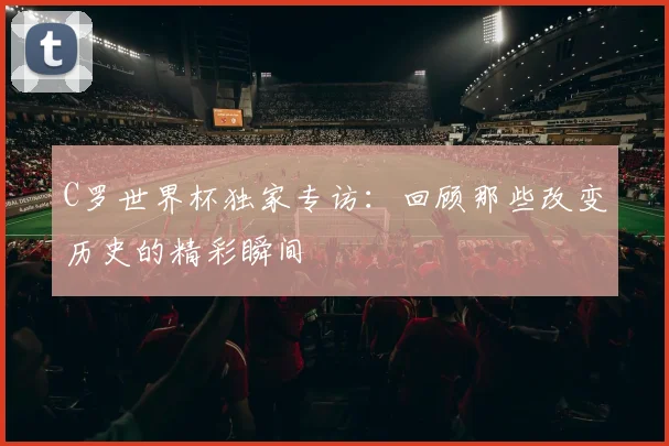 C罗世界杯独家专访：回顾那些改变历史的精彩瞬间