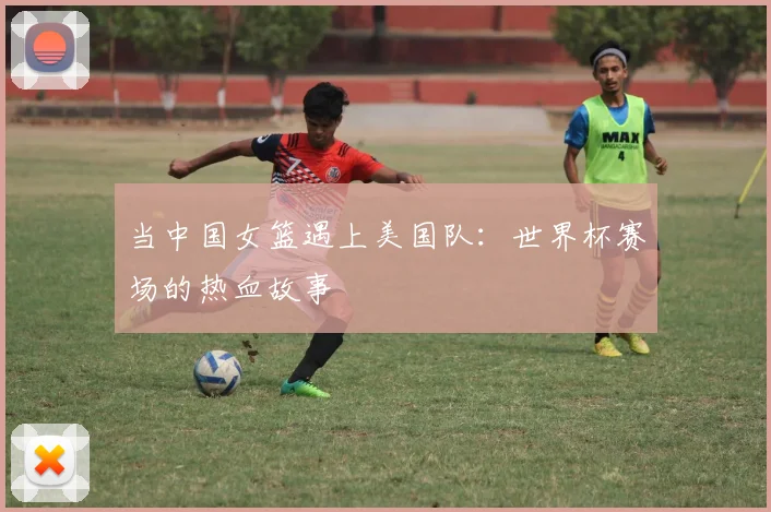 当中国女篮遇上美国队：世界杯赛场的热血故事
